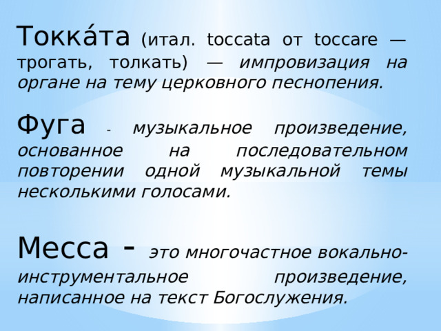 Токка́та  (итал. toccata от toccare — трогать, толкать) — импровизация на органе на тему церковного песнопения. Фуга - музыкальное произведение, основанное на последовательном повторении одной музыкальной темы несколькими голосами. Месса - это многочастное вокально-инструментальное произведение, написанное на текст Богослужения. 