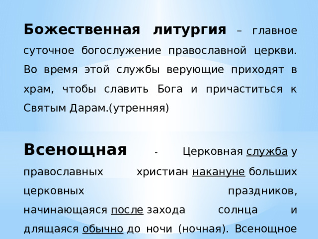 Божественная литургия  – главное суточное богослужение православной церкви. Во время этой службы верующие приходят в храм, чтобы славить Бога и причаститься к Святым Дарам.(утренняя)  Всенощная  - Церковная  служба  у православных христиан  накануне  больших церковных праздников, начинающаяся  после  захода солнца и длящаяся  обычно  до ночи (ночная). Всенощное бдение — двухчастная композиция, состоящая из вечерни (№2—6) и утрени (№7—15), предваряемых прологом. 