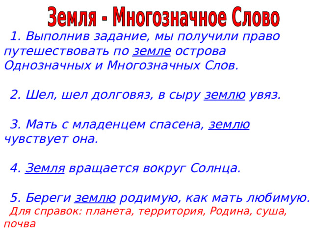 1. Выполнив задание, мы получили право путешествовать по земле острова Однозначных и Многозначных Слов.  2. Шел, шел долговяз, в сыру землю увяз.  3. Мать с младенцем спасена, землю чувствует она.  4. Земля вращается вокруг Солнца.  5. Береги землю родимую, как мать любимую.  Для справок: планета, территория, Родина, суша, почва 