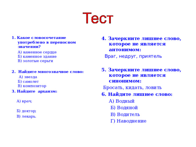 1. Какое словосочетание употреблено в переносном значении?  А) каменное сердце  Б) каменное здание  В) золотые серьги   2. Найдите многозначное слово:  А) звезда  Б) самолет  В) композитор 3. Найдите архаизм:  А) врач;  Б) доктор;  В) лекарь. 4. Зачеркните лишнее слово, которое не является антонимом:   Враг, недруг, приятель  5. Зачеркните лишнее слово, которое не является синонимом:  Бросать, кидать, ловить 6. Найдите лишнее слово:  А) Водный  Б) Водяной  В) Водитель  Г) Наводнение   