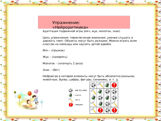 Упражнение: «Нейроритмика» Адаптация подвижной игры (мяч, жук, молоток, знак) Цель упражнения: переключение внимания, умение слушать и держать темп. Объекты могут быть разными. Можно играть всем классом на команды или научить детей вдвоём. Мяч – (прыжок) Жук – (замереть) Молоток – (хлопнуть 2 раза) Знак – (бег) Нейроигра в которой элементы могут быть абсолютно разными; животные, буквы, цифры, фигуры, синонимы, и. т. д. 