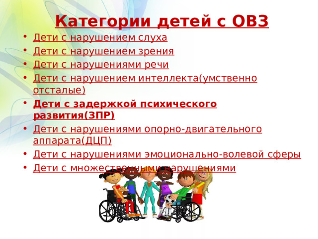 Категории детей с ОВЗ Дети с нарушением слуха Дети с нарушением зрения Дети с нарушениями речи Дети с нарушением интеллекта(умственно отсталые) Дети с задержкой психического развития(ЗПР) Дети с нарушениями опорно-двигательного аппарата(ДЦП) Дети с нарушениями эмоционально-волевой сферы Дети с множественными нарушениями 