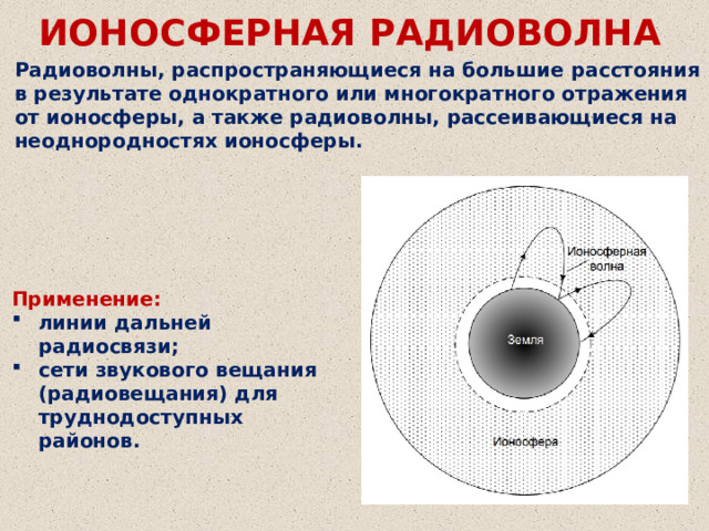 ИОНОСФЕРНАЯ РАДИОВОЛНА Радиоволны, распространяющиеся на большие расстояния в результате однократного или многократного отражения от ионосферы, а также радиоволны, рассеивающиеся на неоднородностях ионосферы. Применение: линии дальней радиосвязи; сети звукового вещания (радиовещания) для труднодоступных районов. 