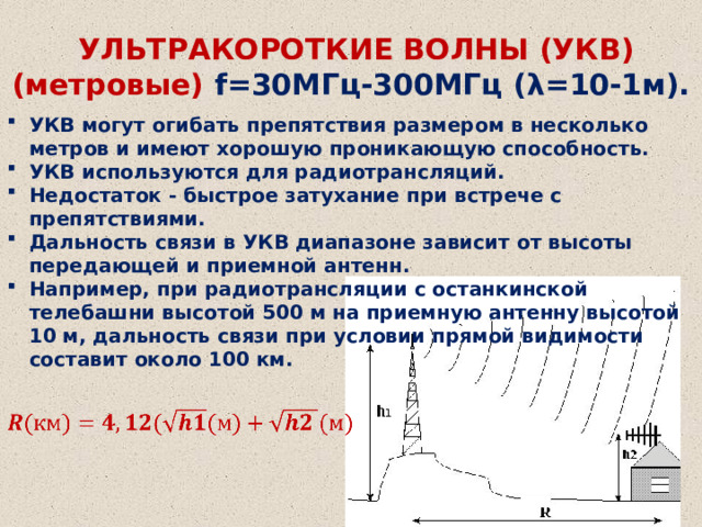  УЛЬТРАКОРОТКИЕ ВОЛНЫ (УКВ) (метровые) f=30МГц-300МГц (λ=10-1м). УКВ могут огибать препятствия размером в несколько метров и имеют хорошую проникающую способность. УКВ используются для радиотрансляций. Недостаток - быстрое затухание при встрече с препятствиями. Дальность связи в УКВ диапазоне зависит от высоты передающей и приемной антенн. Например, при радиотрансляции с останкинской телебашни высотой 500 м на приемную антенну высотой 10 м, дальность связи при условии прямой видимости составит около 100 км.    
