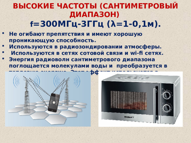 ВЫСОКИЕ ЧАСТОТЫ (САНТИМЕТРОВЫЙ ДИАПАЗОН)    f =300МГц-3ГГц (λ=1-0,1м). Не огибают препятствия и имеют хорошую проникающую способность. Используются в радиозондировании атмосферы.  Используются в сетях сотовой связи и wi-fi сетях. Энергия радиоволн сантиметрового диапазона поглощается молекулами воды и преобразуется в тепловую энергию. Этот эффект используется в микроволновых печах. 