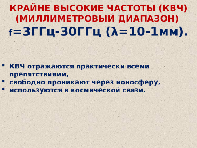 КРАЙНЕ ВЫСОКИЕ ЧАСТОТЫ (КВЧ) (МИЛЛИМЕТРОВЫЙ ДИАПАЗОН)    f =3ГГц-30ГГц (λ=10-1мм). КВЧ отражаются практически всеми препятствиями, свободно проникают через ионосферу, используются в космической связи. 