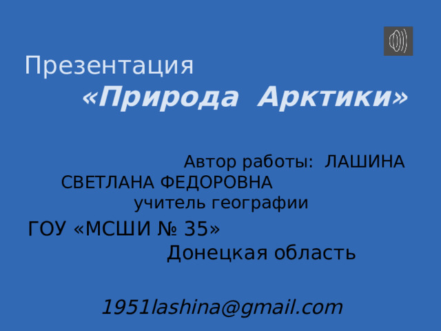 Презентация  «Природа Арктики»  Автор работы: ЛАШИНА СВЕТЛАНА ФЕДОРОВНА учитель географии ГОУ «МСШИ № 35» Донецкая область 1951lashina@gmail.com А́рктика (от греч. ἄρκτος — «медведица», ἀρκτικός — «находящийся под созвездием Большой Медведицы», «северный») — единый физико-географический район Земли, примыкающий к Северному полюсу и включающий окраины материков Евразии и Северной Америки, почти весь Северный Ледовитый океан с островами (кроме прибрежных островов Норвегии), а также прилегающие части Атлантического и Тихого океанов. Южная граница Арктики совпадает с южной границей зоны тундры. Площадь — около 27 млн км²; иногда Арктику ограничивают с юга Северным полярным кругом (66° 33′ с. ш.), в этом случае её площадь составляет 21 млн км².  