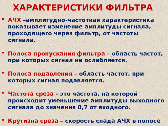 ХАРАКТЕРИСТИКИ ФИЛЬТРА АЧХ –амплитудно-частотная характеристика показывает изменение амплитуды сигнала, проходящего через фильтр, от частоты сигнала.  Полоса пропускания фильтра – область частот, при которых сигнал не ослабляется.  Полоса подавления – область частот, при которых сигнал подавляется.  Частота среза - это частота, на которой происходит уменьшение амплитуды выходного сигнала до значения 0,7 от входного.  Крутизна среза – скорость спада АЧХ в полосе подавления. 