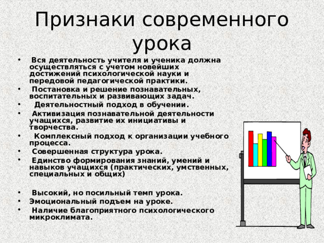 Признаки современного урока  Вся деятельность учителя и ученика должна осуществляться с учетом новейших достижений психологической науки и передовой педагогической практики.  Постановка и решение познавательных, воспитательных и развивающих задач.  Деятельностный подход в обучении.  Активизация познавательной деятельности учащихся, развитие их инициативы и творчества.  Комплексный подход к организации учебного процесса.  Совершенная структура урока.  Единство формирования знаний, умений и навыков учащихся (практических, умственных, специальных и общих)   Высокий, но посильный темп урока. Эмоциональный подъем на уроке.  Наличие благоприятного психологического микроклимата.   