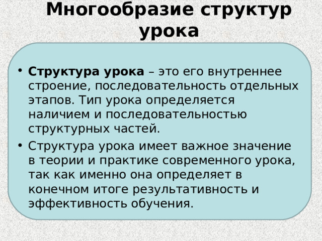 Многообразие структур урока   Структура урока  – это его внутреннее строение, последовательность отдельных этапов. Тип урока определяется наличием и последовательностью структурных частей. Структура урока имеет важное значение в теории и практике современного урока, так как именно она определяет в конечном итоге результативность и эффективность обучения. 