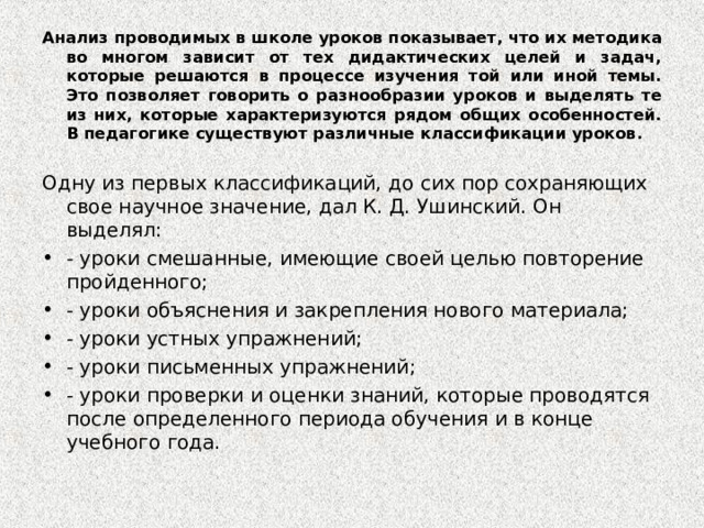 Анализ проводимых в школе уроков показывает, что их методика во многом зависит от тех дидактических целей и задач, которые решаются в процессе изучения той или иной темы. Это позволяет говорить о разнообразии уроков и выделять те из них, которые характеризуются рядом общих особенностей. В педагогике существуют различные классификации уроков.  Одну из первых классификаций, до сих пор сохраняющих свое научное значение, дал К. Д. Ушинский. Он выделял: - уроки смешанные, имеющие своей целью повторение пройденного; - уроки объяснения и закрепления нового материала; - уроки устных упражнений; - уроки письменных упражнений; - уроки проверки и оценки знаний, которые проводятся после определенного периода обучения и в конце учебного года.  