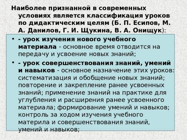 Наиболее признанной в современных условиях является классификация уроков по дидактическим целям (Б. П. Есипов, М. А. Данилов, Г. И. Щукина, В. А. Онищук ): - урок изучения нового учебного материала - основное время отводится на передачу и усвоение новых знаний; - урок совершенствования знаний, умений и навыков - основное назначение этих уроков: систематизация и обобщение новых знаний; повторение и закрепление ранее усвоенных знаний; применение знаний на практике для углубления и расширения ранее усвоенного материала; формирование умений и навыков; контроль за ходом изучения учебного материла и совершенствования знаний, умений и навыков; 