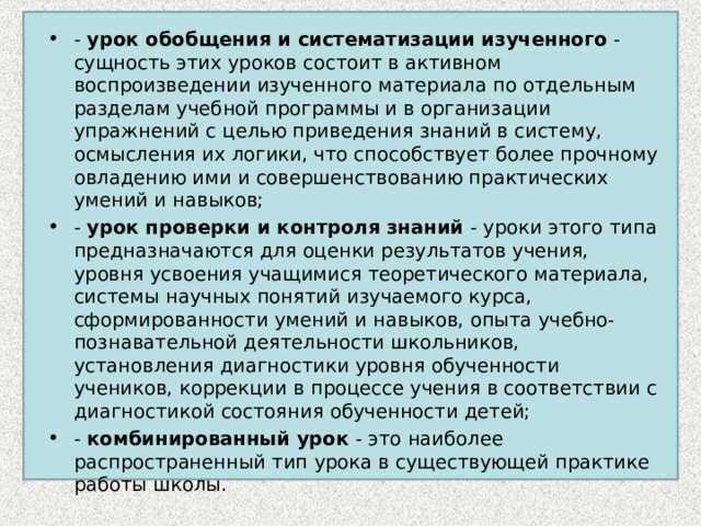 - урок обобщения и систематизации изученного - сущность этих уроков состоит в активном воспроизведении изученного материала по отдельным разделам учебной программы и в организации упражнений с целью приведения знаний в систему, осмысления их логики, что способствует более прочному овладению ими и совершенствованию практических умений и навыков; - урок проверки и контроля знаний - уроки этого типа предназначаются для оценки результатов учения, уровня усвоения учащимися теоретического материала, системы научных понятий изучаемого курса, сформированности умений и навыков, опыта учебно-познавательной деятельности школьников, установления диагностики уровня обученности учеников, коррекции в процессе учения в соответствии с диагностикой состояния обученности детей; - комбинированный урок - это наиболее распространенный тип урока в существующей практике работы школы.  