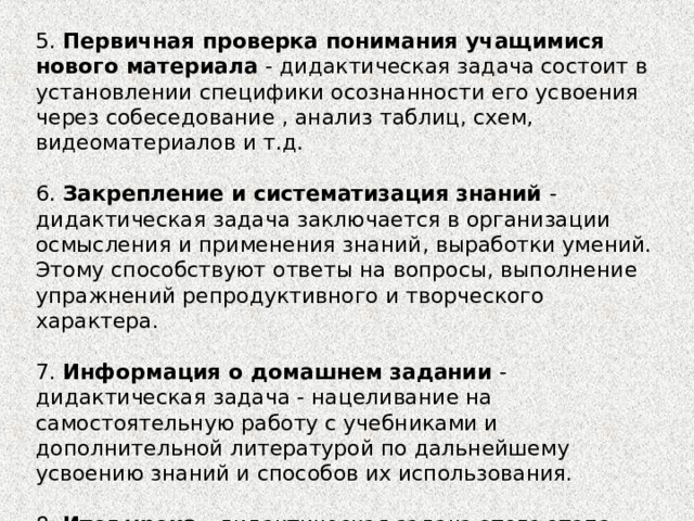 5. Первичная проверка понимания учащимися нового материала - дидактическая задача состоит в установлении специфики осознанности его усвоения через собеседование , анализ таблиц, схем, видеоматериалов и т.д. 6. Закрепление и систематизация знаний - дидактическая задача заключается в организации осмысления и применения знаний, выработки умений. Этому способствуют ответы на вопросы, выполнение упражнений репродуктивного и творческого характера. 7. Информация о домашнем задании - дидактическая задача - нацеливание на самостоятельную работу с учебниками и дополнительной литературой по дальнейшему усвоению знаний и способов их использования. 8. Итог урока - дидактическая задача этого этапа состоит в анализе результатов работы, оценке учебных достижений отдельных учащихся. 