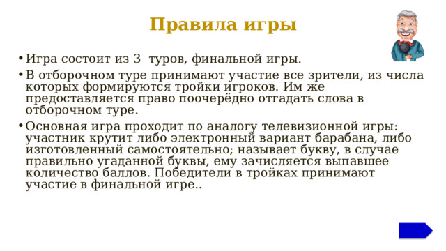 Правила игры Игра состоит из 3 туров, финальной игры. В отборочном туре принимают участие все зрители, из числа которых формируются тройки игроков. Им же предоставляется право поочерёдно отгадать слова в отборочном туре. Основная игра проходит по аналогу телевизионной игры: участник крутит либо электронный вариант барабана, либо изготовленный самостоятельно; называет букву, в случае правильно угаданной буквы, ему зачисляется выпавшее количество баллов. Победители в тройках принимают участие в финальной игре.. Дополнительная информация для ведущего находится в заметках к слайдам  