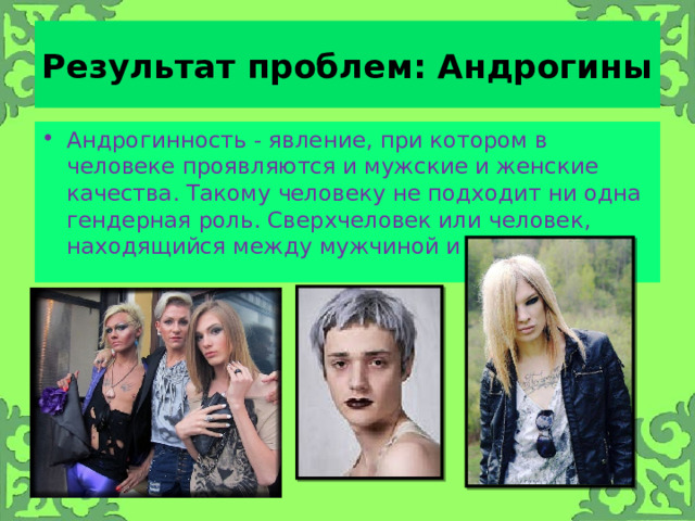 Результат проблем: Андрогины Андрогинность - явление, при котором в человеке проявляются и мужские и женские качества. Такому человеку не подходит ни одна гендерная роль. Сверхчеловек или человек, находящийся между мужчиной и женщиной. 