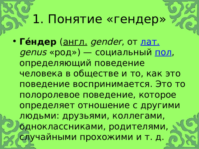1. Понятие «гендер» Ге́ндер ( англ.  gender , от лат.  genus «род») — социальный пол , определяющий поведение человека в обществе и то, как это поведение воспринимается. Это то полоролевое поведение, которое определяет отношение с другими людьми: друзьями, коллегами, одноклассниками, родителями, случайными прохожими и т. д. 