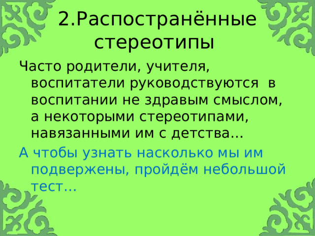 2.Распостранённые стереотипы Часто родители, учителя, воспитатели руководствуются в воспитании не здравым смыслом, а некоторыми стереотипами, навязанными им с детства… А чтобы узнать насколько мы им подвержены, пройдём небольшой тест… 