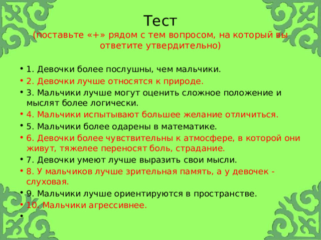 Тест  (поставьте «+» рядом с тем вопросом, на который вы ответите утвердительно) 1. Девочки более послушны, чем мальчики. 2. Девочки лучше относятся к природе. 3. Мальчики лучше могут оценить сложное положение и мыслят более логически. 4. Мальчики испытывают большее желание отличиться. 5. Мальчики более одарены в математике. 6. Девочки более чувствительны к атмосфере, в которой они живут, тяжелее переносят боль, страдание. 7. Девочки умеют лучше выразить свои мысли. 8. У мальчиков лучше зрительная память, а у девочек - слуховая. 9. Мальчики лучше ориентируются в пространстве. 10. Мальчики агрессивнее.   