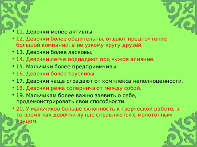 11. Девочки менее активны. 12. Девочки более общительны, отдают предпочтение большой компании, а не узкому кругу друзей. 13. Девочки более ласковы. 14. Девочки легче подпадают под чужое влияние. 15. Мальчики более предприимчивы. 16. Девочки более трусливы. 17. Девочки чаще страдают от комплекса неполноценности. 18. Девочки реже соперничают между собой. 19. Мальчикам более важно заявить о себе, продемонстрировать свои способности. 20. У мальчиков больше склонность к творческой работе, в то время как девочки лучше справляются с монотонным трудом. 