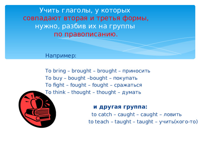 Учить глаголы, у которых   совпадают вторая и третья формы,  нужно, разбив их на группы   по правописанию. Например: To bring – brought – brought – приносить To buy – bought –bought – покупать To fight – fought – fought – сражаться To think – thought – thought – думать  и другая группа:  to catch – caught – caught – ловить  to teach – taught – taught – учить(кого-то) 