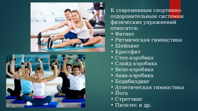 К современным спортивно-оздоровительным системам физических упражнений относятся: Фитнес Ритмическая гимнастика Шейпинг Кроссфит Степ-аэробика Слайд-аэробика Вело-аэробика Аква-аэробика Бодибилдинг Атлетическая гимнастика Йога Стретчинг Пилатес и др. 