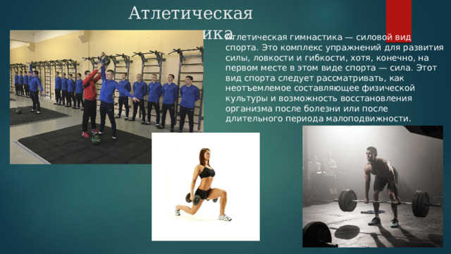 Атлетическая гимнастика Атлетическая гимнастика — силовой вид спорта. Это комплекс упражнений для развития силы, ловкости и гибкости, хотя, конечно, на первом месте в этом виде спорта — сила. Этот вид спорта следует рассматривать, как неотъемлемое составляющее физической культуры и возможность восстановления организма после болезни или после длительного периода малоподвижности. 