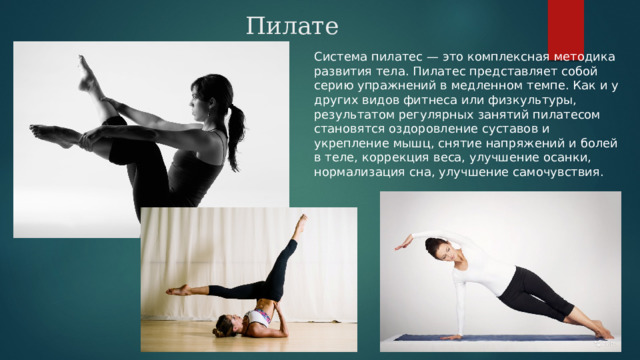 Пилатес Система пилатес — это комплексная методика развития тела. Пилатес представляет собой серию упражнений в медленном темпе. Как и у других видов фитнеса или физкультуры, результатом регулярных занятий пилатесом становятся оздоровление суставов и укрепление мышц, снятие напряжений и болей в теле, коррекция веса, улучшение осанки, нормализация сна, улучшение самочувствия. 