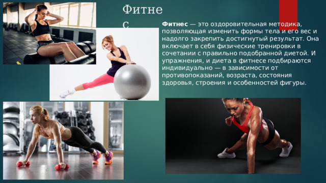 Фитнес Фитнес  — это оздоровительная методика, позволяющая изменить формы тела и его вес и надолго закрепить достигнутый результат. Она включает в себя физические тренировки в сочетании с правильно подобранной диетой. И упражнения, и диета в фитнесе подбираются индивидуально — в зависимости от противопоказаний, возраста, состояния здоровья, строения и особенностей фигуры . 