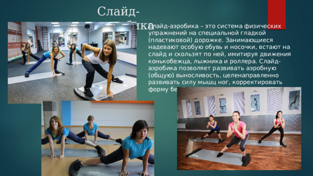 Слайд-аэробика Слайд-аэробика – это система физических упражнений на специальной гладкой (пластиковой) дорожке. Занимающиеся надевают особую обувь и носочки, встают на слайд и скользят по ней, имитируя движения конькобежца, лыжника и роллера. Слайд-аэробика позволяет развивать аэробную (общую) выносливость, целенаправленно развивать силу мышц ног, корректировать форму бедра. 