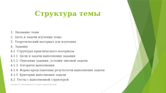 Структура темы 1 . Название темы 2. Цель и задачи изучения темы 3. Теоретический материал для изучения 4. Задания 4.1 Структура практического материала 4.1.1 Цели и задачи выполнения задания 4.1.2 Описания задания, условия типовой задачи 4.1.3 Алгоритм выполнения 4.1.4 Форма представления результатов выполнения задачи 4.1.5 Критерии выполнения задачи 4.2 Тесты с выполненной структурой Кутуева Л.К преподаватель истории и обществознания 