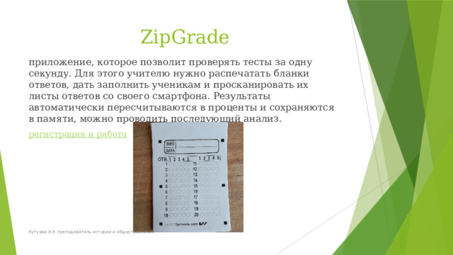ZipGrade приложение, которое позволит проверять тесты за одну секунду. Для этого учителю нужно распечатать бланки ответов, дать заполнить ученикам и просканировать их листы ответов со своего смартфона. Результаты автоматически пересчитываются в проценты и сохраняются в памяти, можно проводить последующий анализ. регистрация и работа Кутуева Л.К преподаватель истории и обществознания 