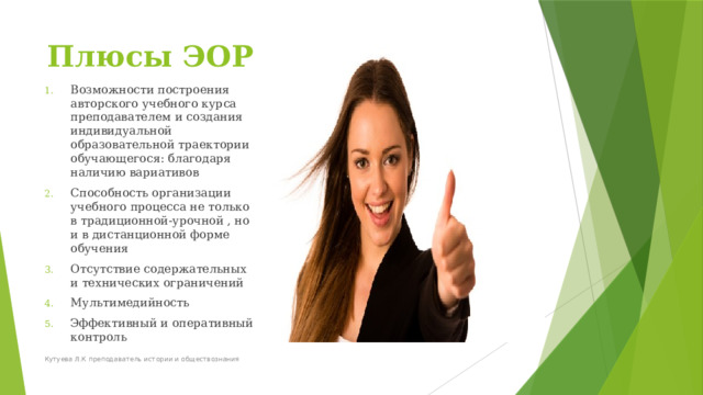 Плюсы ЭОР Возможности построения авторского учебного курса преподавателем и создания индивидуальной образовательной траектории обучающегося: благодаря наличию вариативов Способность организации учебного процесса не только в традиционной-урочной , но и в дистанционной форме обучения Отсутствие содержательных и технических ограничений Мультимедийность Эффективный и оперативный контроль Кутуева Л.К преподаватель истории и обществознания 