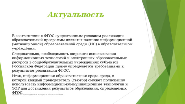 Актуальность В  соответствии  с ФГОС  существенным  условием  реализации  образовательной  программы  является  наличие  информационной  (мотивационной)  образовательной среды  (ИС) в  образовательном  учреждении. Следовательно,  необходимость  широкого  использования информационных  технологий  и электронных  образовательных  ресурсов  в  общеобразовательных  учреждениях  субъектов  Российской  Федерации  прямо  определяется  требованиями  к  результатам  реализации  ФГОС. Итак, информационная образовательная  среда-среда,  в  которой  каждый  преподаватель  (тьютор)  сможет  полноценно  использовать  информационн-коммуникационные  технологии  и  ЭОР  для  достижения  результатов  образования,  определяемых  ФГОС. Кутуева Л.К преподаватель истории и обществознания 