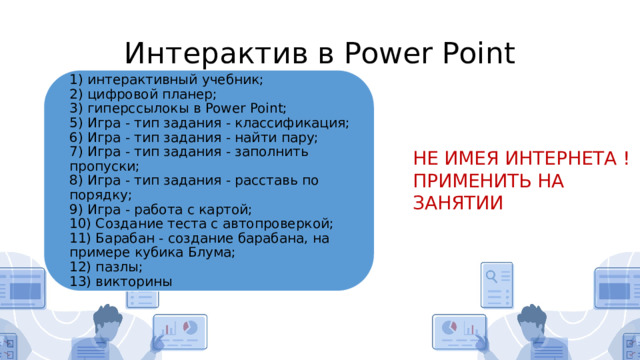 Интерактив в Power Point 1) интерактивный учебник;  2) цифровой планер;  3) гиперссылокы в Power Point;  5) Игра - тип задания - классификация;  6) Игра - тип задания - найти пару;  7) Игра - тип задания - заполнить пропуски;  8) Игра - тип задания - расставь по порядку;  9) Игра - работа с картой;  10) Создание теста с автопроверкой;  11) Барабан - создание барабана, на примере кубика Блума;  12) пазлы;  13) викторины НЕ ИМЕЯ ИНТЕРНЕТА ! ПРИМЕНИТЬ НА ЗАНЯТИИ 