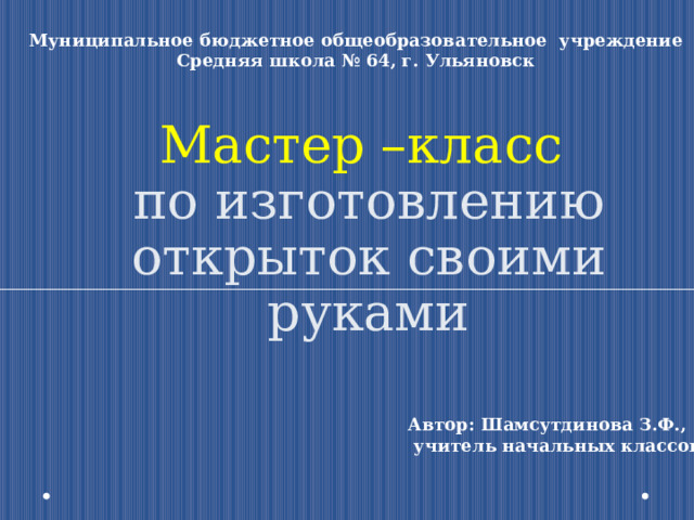 Муниципальное бюджетное общеобразовательное учреждение Средняя школа № 64, г. Ульяновск Мастер –класс  по изготовлению открыток своими руками Автор: Шамсутдинова З.Ф.,  учитель начальных классов 