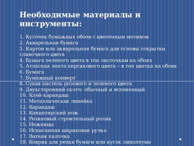 Необходимые материалы и инструменты: 1. Кусочек бумажных обоев с цветочным мотивом 2. Акварельная бумага 3. Картон или акварельная бумага для основы открытки сливочного цвета 4. Бумага зеленого цвета в тон листочкам на обоях 5. Атласная лента персикового цвета – в тон цветка на обоях 6. Бумага 7. Бумажный конверт 8. Сухая пастель розового и зеленого цвета 9. Двухсторонний скотч: обычный и вспененный 10. Клей-карандаш 11. Металлическая линейка 12. Карандаш 13. Канцелярский нож 14. Резиновый строительный ролик 15. Ножницы 16. Исписанная шариковая ручка 17. Ватная палочка 18. Коврик для резки бумаги или кусок линолеума 