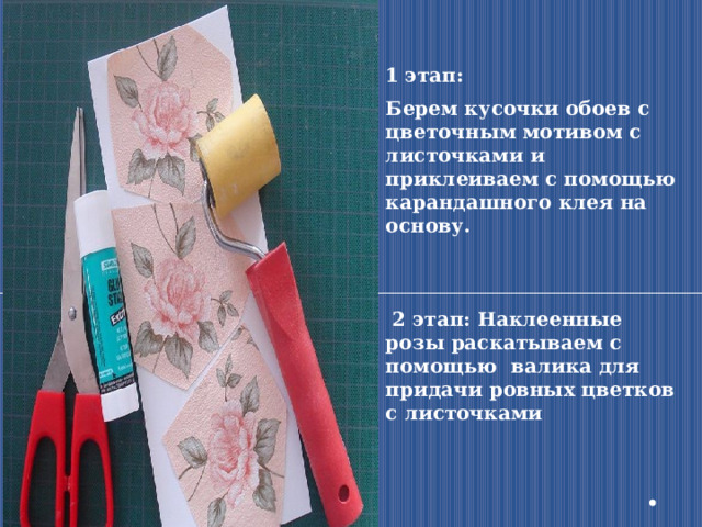 1 этап: Берем кусочки обоев с цветочным мотивом с листочками и приклеиваем с помощью карандашного клея на основу.     2 этап: Наклеенные розы раскатываем с помощью валика для придачи ровных цветков с листочками 