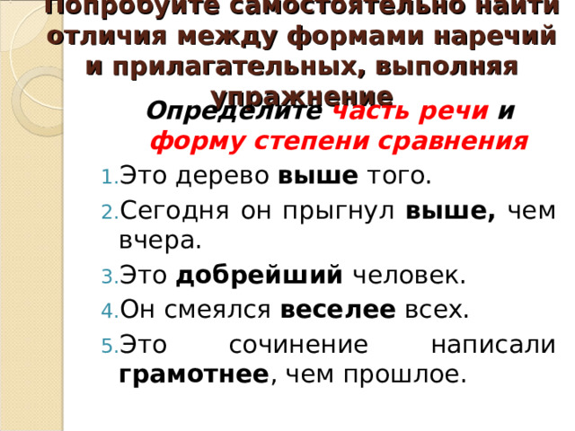 Попробуйте самостоятельно найти отличия между формами наречий и прилагательных, выполняя упражнение Определите часть речи и форму степени сравнения Это дерево выше того. Сегодня он прыгнул выше, чем вчера. Это добрейший человек. Он смеялся веселее всех. Это сочинение написали грамотнее , чем прошлое. 