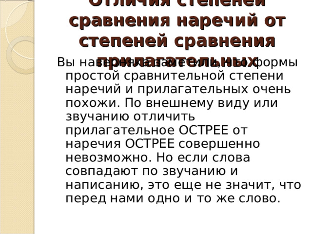 Отличия степеней сравнения наречий от степеней сравнения прилагательных Вы наверняка заметили, что формы простой сравнительной степени наречий и прилагательных очень похожи. По внешнему виду или звучанию отличить прилагательное ОСТРЕЕ от наречия ОСТРЕЕ совершенно невозможно. Но если слова совпадают по звучанию и написанию, это еще не значит, что перед нами одно и то же слово. 