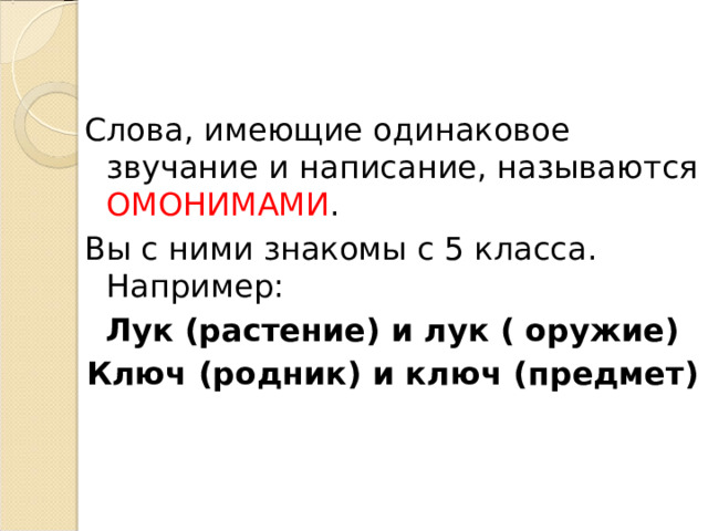 Слова, имеющие одинаковое звучание и написание, называются ОМОНИМАМИ . Вы с ними знакомы с 5 класса. Например: Лук (растение) и лук ( оружие) Ключ (родник) и ключ (предмет) 