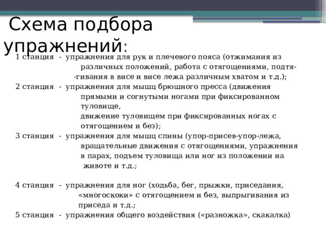  Схема подбора упражнений : 1 станция - упражнения для рук и плечевого пояса (отжимания из  различных положений, работа с отягощениями, подтя-  -гивания в висе и висе лежа различным хватом и т.д.); 2 станция - упражнения для мышц брюшного пресса (движения  прямыми и согнутыми ногами при фиксированном  туловище,  движение туловищем при фиксированных ногах с  отягощением и без); 3 станция - упражнения для мышц спины (упор-присев-упор-лежа,  вращательные движения с отягощениями, упражнения  в парах, подъем туловища или ног из положении на  животе и т.д.; 4 станция - упражнения для ног (ходьба, бег, прыжки, приседания,  «многоскоки» с отягощением и без, выпрыгивания из  приседа и т.д.; 5 станция - упражнения общего воздействия («разножка», скакалка) 