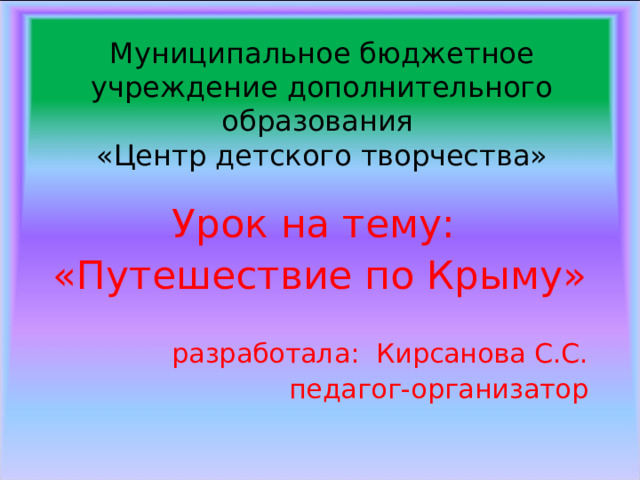 Муниципальное бюджетное учреждение дополнительного образования  «Центр детского творчества» Урок на тему: «Путешествие по Крыму» разработала: Кирсанова С.С. педагог-организатор 