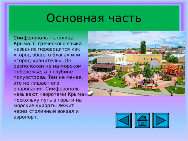 Основная часть Симферополь – столица Крыма. С греческого языка название переводится как «город общего блага» или «город-хранитель». Он расположен не на морском побережье, а в глубине полуострова. Тем не менее, это не лишает его очарования. Симферополь называют «воротами Крыма», поскольку путь в горы и на морские курорты лежит через столичный вокзал и аэропорт.  