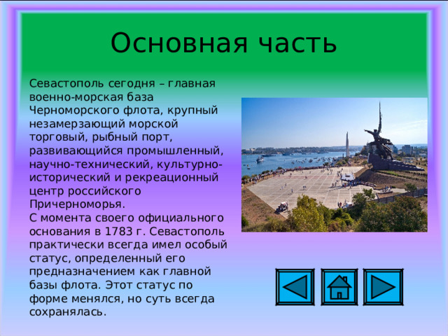 Основная часть Севастополь сегодня – главная военно-морская база Черноморского флота, крупный незамерзающий морской торговый, рыбный порт, развивающийся промышленный, научно-технический, культурно-исторический и рекреационный центр российского Причерноморья. С момента своего официального основания в 1783 г. Севастополь практически всегда имел особый статус, определенный его предназначением как главной базы флота. Этот статус по форме менялся, но суть всегда сохранялась. 