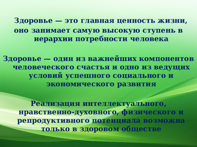   Здоровье — это главная ценность жизни, оно занимает самую высокую ступень в иерархии потребности человека  Здоровье — один из важнейших компонентов человеческого счастья и одно из ведущих условий успешного социального и экономического развития  Реализация интеллектуального, нравственно-духовного, физического и репродуктивного потенциала возможна только в здоровом обществе 