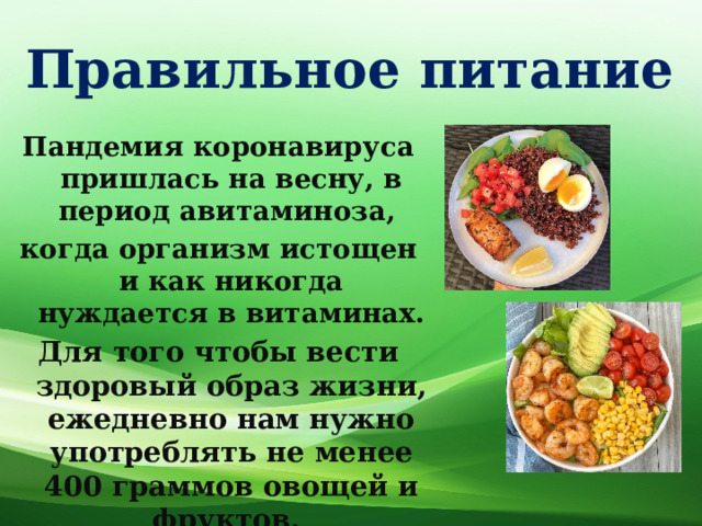 Правильное питание Пандемия коронавируса пришлась на весну, в период авитаминоза, когда организм истощен и как никогда нуждается в витаминах. Для того чтобы вести здоровый образ жизни, ежедневно нам нужно употреблять не менее 400 граммов овощей и фруктов. 