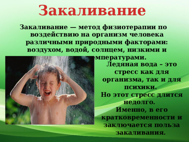 Закаливание Закаливание — метод физиотерапии по воздействию на организм человека различными природными факторами: воздухом, водой, солнцем, низкими и высокими температурами. Ледяная вода – это стресс как для организма, так и для психики. Но этот стресс длится недолго. Именно, в его кратковременности и заключается польза закаливания. 