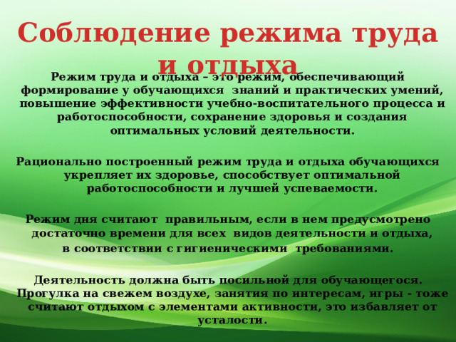 Соблюдение режима труда и отдыха Режим труда и отдыха – это режим, обеспечивающий формирование у обучающихся знаний и практических умений, повышение эффективности учебно-воспитательного процесса и работоспособности, сохранение здоровья и создания оптимальных условий деятельности.  Рационально построенный режим труда и отдыха обучающихся укрепляет их здоровье, способствует оптимальной работоспособности и лучшей успеваемости.   Режим дня считают правильным, если в нем предусмотрено достаточно времени для всех видов деятельности и отдыха,  в соответствии с гигиеническими требованиями.  Деятельность должна быть посильной для обучающегося. Прогулка на свежем воздухе, занятия по интересам, игры - тоже считают отдыхом с элементами активности, это избавляет от усталости.   