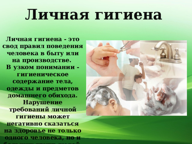 Личная  гигиена Личная гигиена - это свод правил поведения человека в быту или на производстве. В узком понимании - гигиеническое содержание тела, одежды и предметов домашнего обихода. Нарушение требований личной гигиены может негативно сказаться на здоровье не только одного человека, но и больших групп людей. 